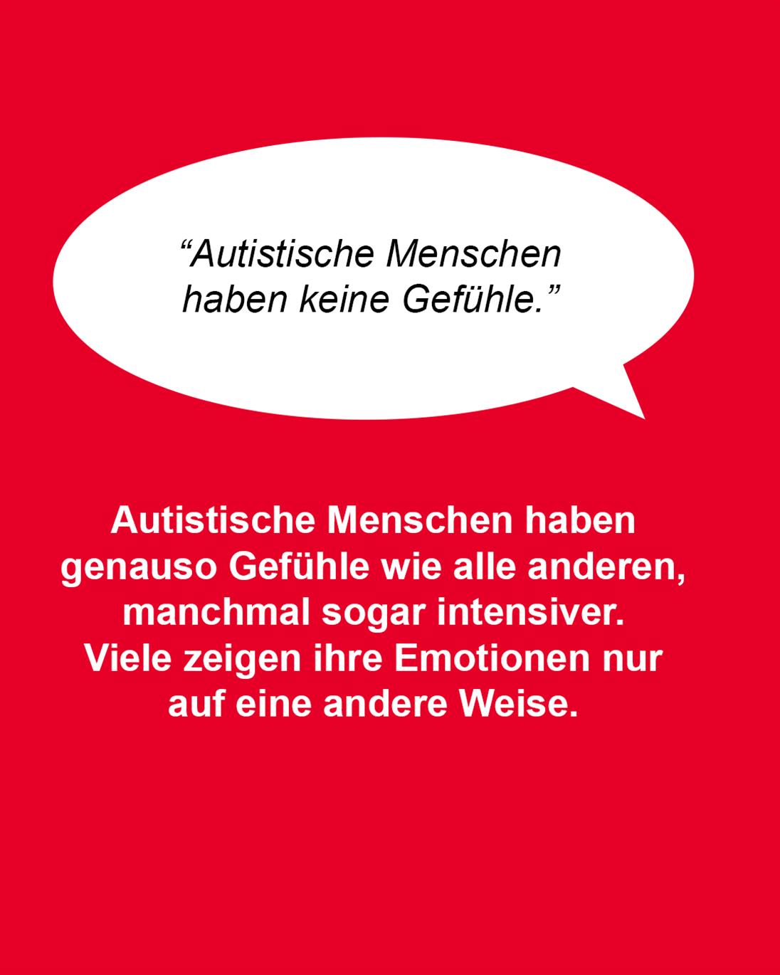 Roter Hintergrund.  Im oberen Teil eine weiße Schriftblase. Darin der Satz in schwarzer Schrift: “Autistische Menschen haben keine Gefühle.” Darunter in weißer Schrift: Autistische Menschen haben genauso Gefühle wie alle anderen, manchmal sogar intensiver. Viele zeigen ihre Emotionen nur auf eine andere Weise als viele andere Menschen.  